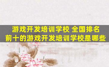 游戏开发培训学校 全国排名前十的游戏开发培训学校是哪些